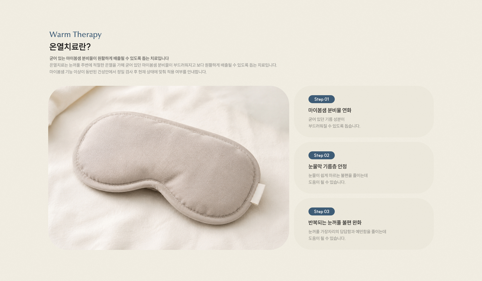온열치료란? 굳어 있는 마이봄샘 분비물이 원활하게 배출되도록 돕는 치료입니다. 마이봄샘 분비물 연화 눈물막 기름층 안정 눈꺼풀 불편 완화
