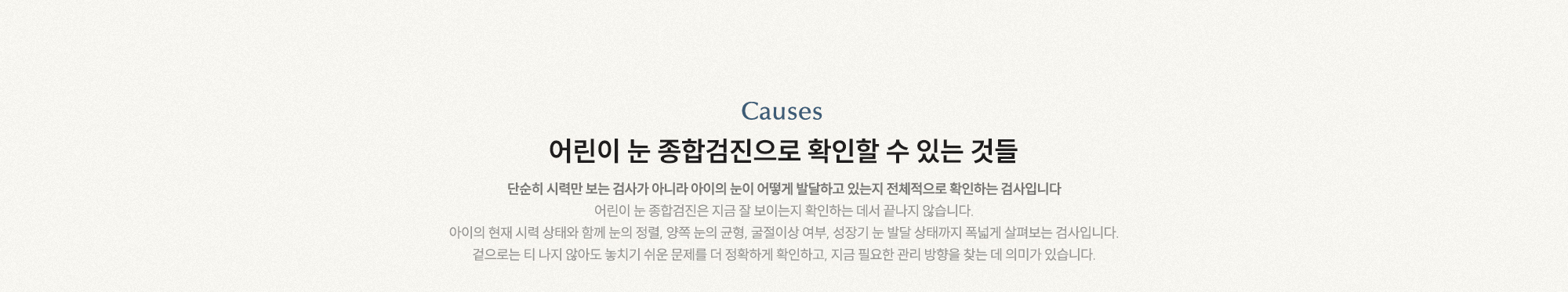 어린이 눈 종합검진으로 확인할 수 있는 것들 단순히 시력만 보는 검사가 아니라 아이의 눈이 어떻게 발달하고 있는지 전체적으로 확인하는 검사입니다.