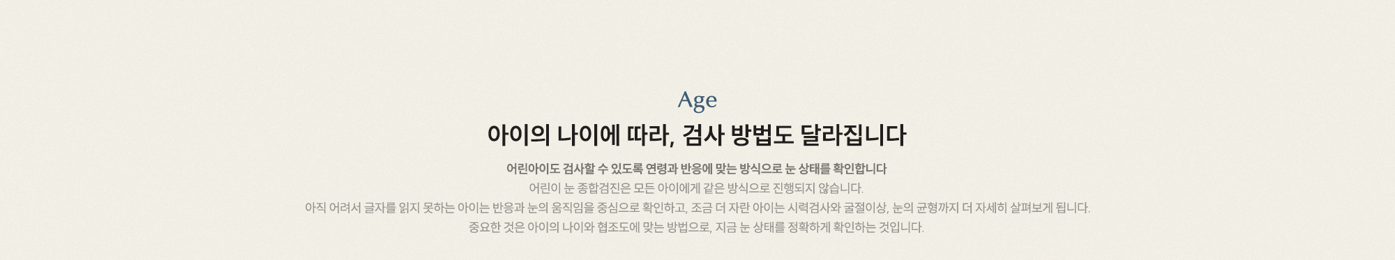 아이의 나이에 따라, 검사 방법도 달라집니다. 어린아이도 검사할 수 있도록 연령과 반응에 맞는 방식으로 눈 상태를 확인합니다.