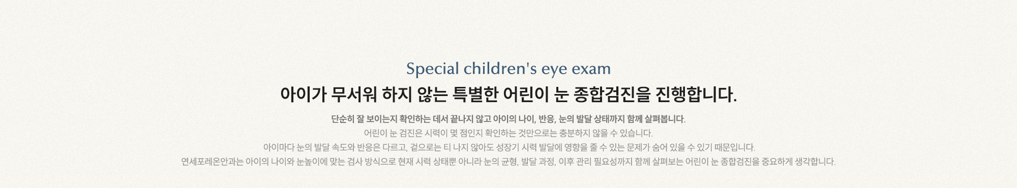 아이가 무서워 하지 않는 특별한 어린이 눈 종합검진을 진행합니다. 단순히 잘 보이는지 확인하는 데서 끝나지 않고 아이의 나이, 반응, 눈의 발달 상태까지 함께 살펴봅니다.