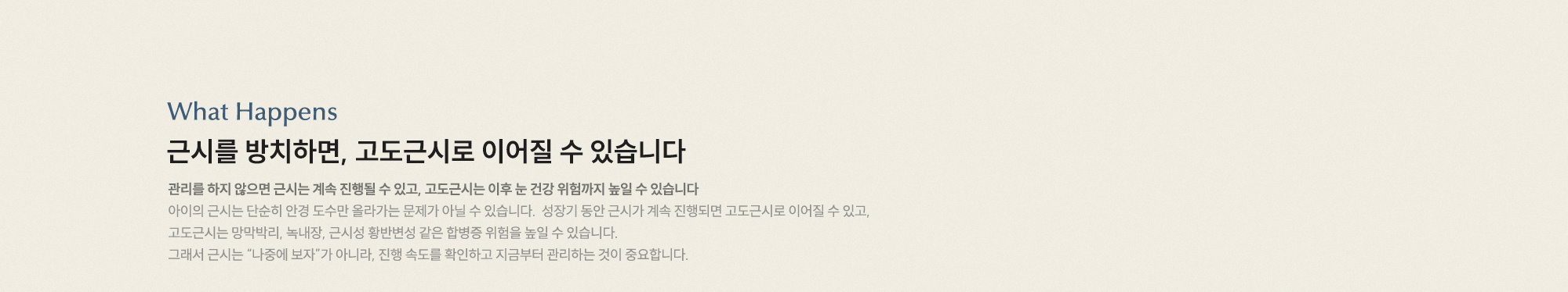 근시를 방치하면, 고도근시로 이어질 수 있습니다. 관리를 하지 않으면 근시는 계속 진행될 수 있고, 고도근시는 이후 눈 건강 위험까지 높일 수 있습니다.