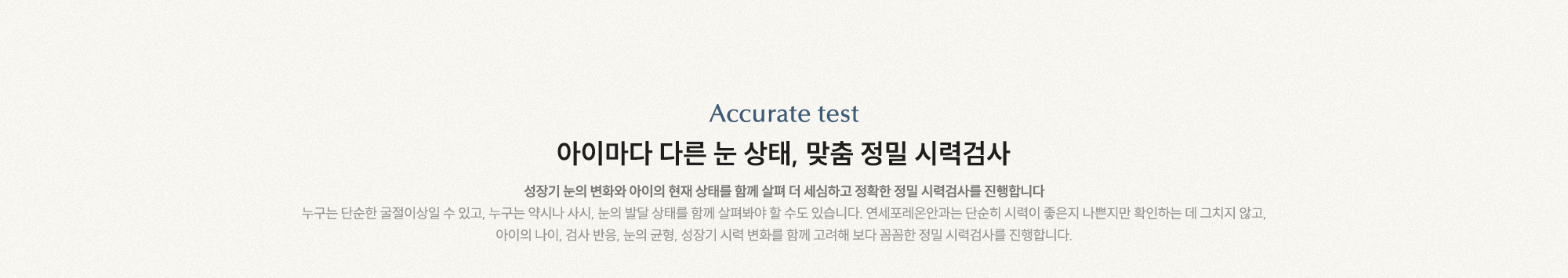 아이마다 다른 눈 상태, 맞춤 정밀 시력검사 성장기 눈의 변화와 아이의 현재 상태를 함께 살펴 더 세심하고 정확한 정밀 시력검사를 진행합니다.